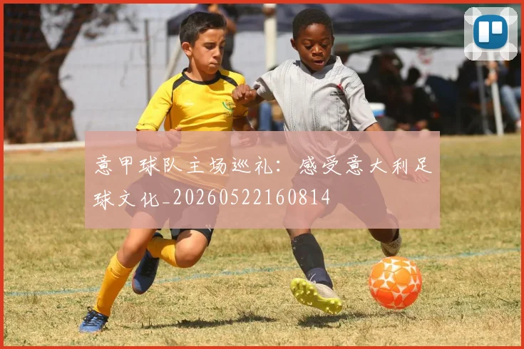 意甲球队主场巡礼：感受意大利足球文化_20260522160814