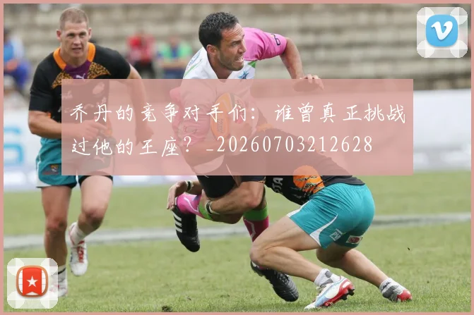 乔丹的竞争对手们:谁曾真正挑战过他的王座?_20260703212628