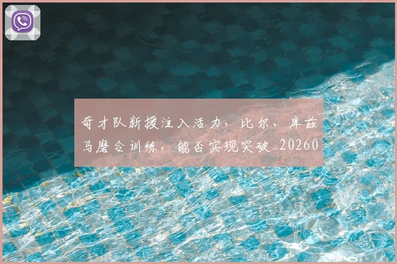 奇才队新援注入活力，比尔、库兹马磨合训练，能否实现突破_20260707022026