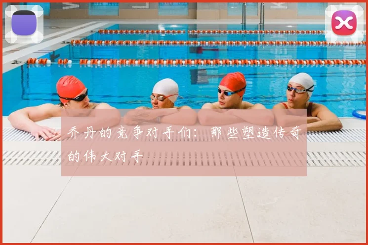 乔丹的竞争对手们：那些塑造传奇的伟大对手