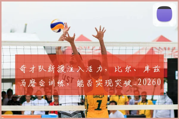奇才队新援注入活力,比尔、库兹马磨合训练,能否实现突破_20260707022026