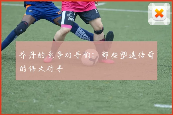 乔丹的竞争对手们:那些塑造传奇的伟大对手