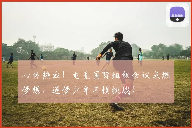 心怀热血！电竞国际组织会议点燃梦想，逐梦少年不惧挑战！