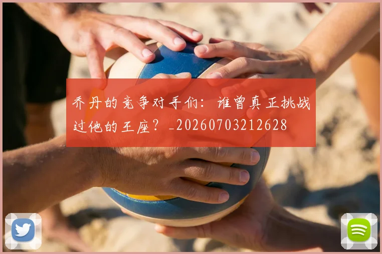 乔丹的竞争对手们：谁曾真正挑战过他的王座？_20260703212628