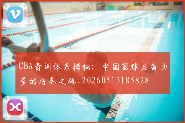 CBA青训体系揭秘：中国篮球后备力量的培养之路_20260513185828