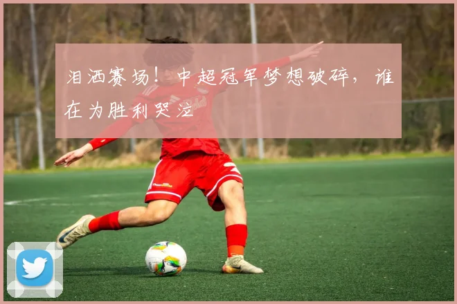 泪洒赛场!中超冠军梦想破碎,谁在为胜利哭泣
