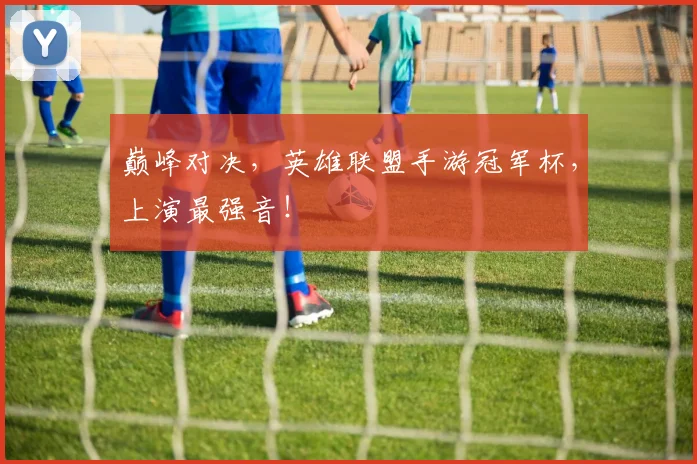 巅峰对决,英雄联盟手游冠军杯,上演最强音!
