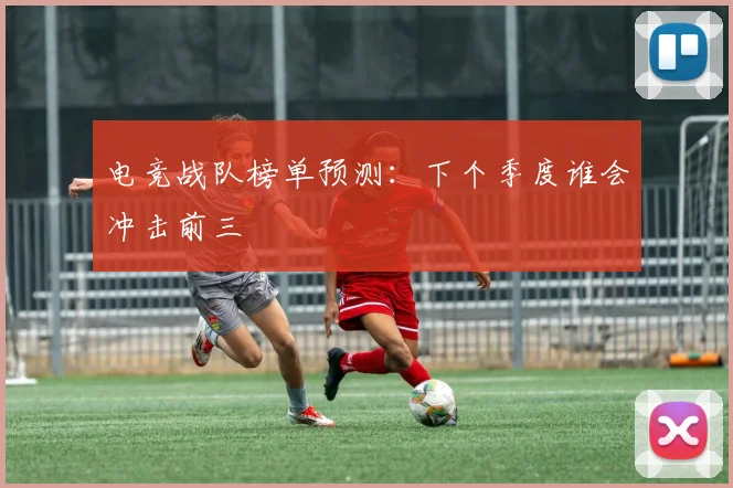 电竞战队榜单预测：下个季度谁会冲击前三