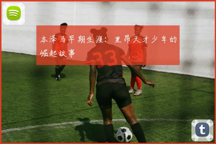 本泽马早期生涯:里昂天才少年的崛起故事