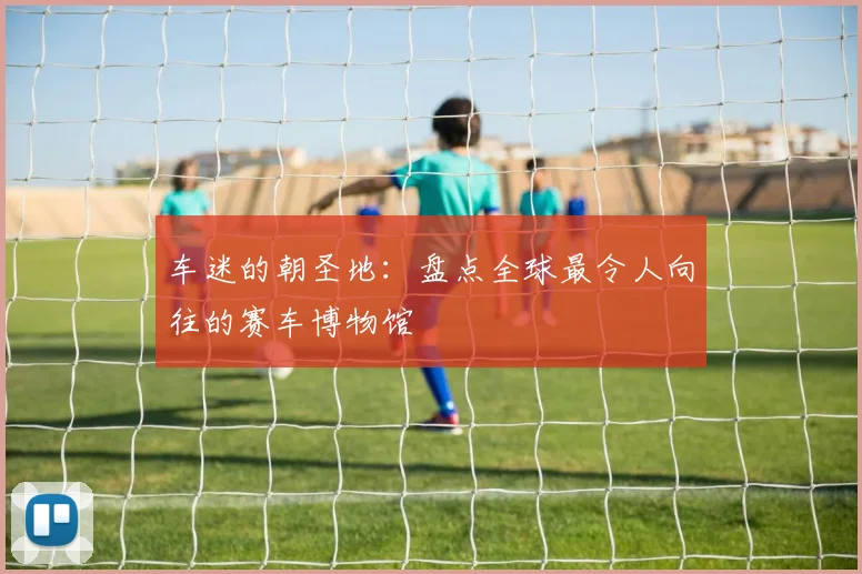 车迷的朝圣地：盘点全球最令人向往的赛车博物馆