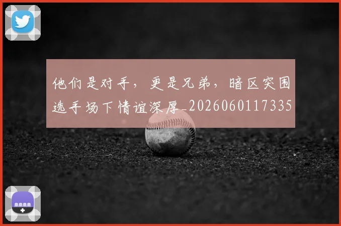 他们是对手，更是兄弟，暗区突围选手场下情谊深厚_20260601173350_20260704165312