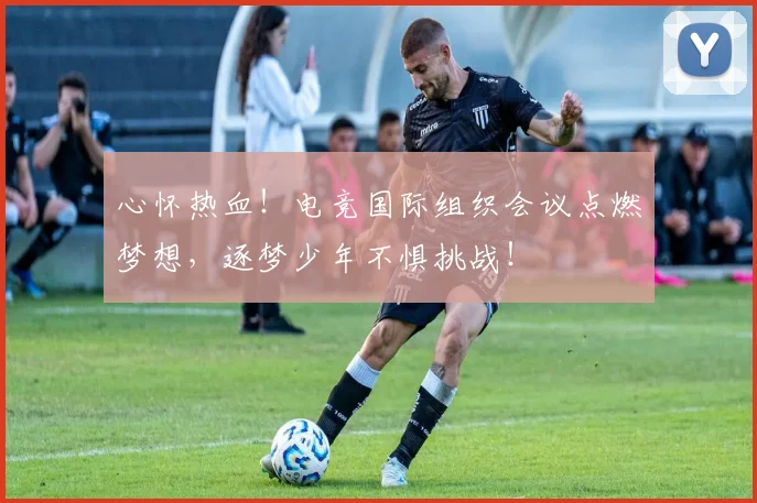 心怀热血！电竞国际组织会议点燃梦想，逐梦少年不惧挑战！
